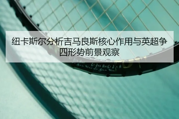 纽卡斯尔分析吉马良斯核心作用与英超争四形势前景观察