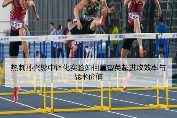 热刺孙兴慜中锋化实验如何重塑英超进攻效率与战术价值