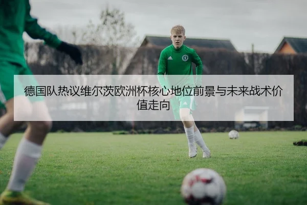 德国队热议维尔茨欧洲杯核心地位前景与未来战术价值走向
