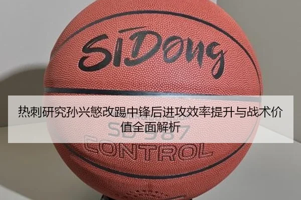 热刺研究孙兴慜改踢中锋后进攻效率提升与战术价值全面解析