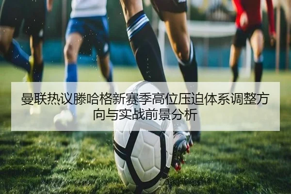 曼联热议滕哈格新赛季高位压迫体系调整方向与实战前景分析