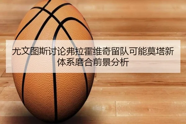 尤文图斯讨论弗拉霍维奇留队可能莫塔新体系磨合前景分析