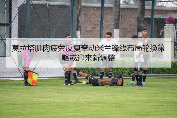 莫拉塔肌肉疲劳反复牵动米兰锋线布局轮换策略或迎来新调整