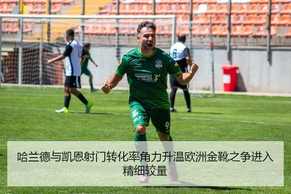 哈兰德与凯恩射门转化率角力升温欧洲金靴之争进入精细较量